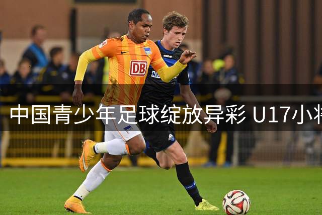 中国青少年足球绽放异彩 U17小将三连胜点燃希望