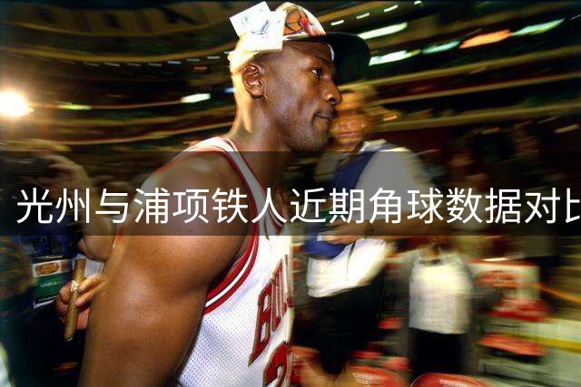 光州与浦项铁人近期角球数据对比分析