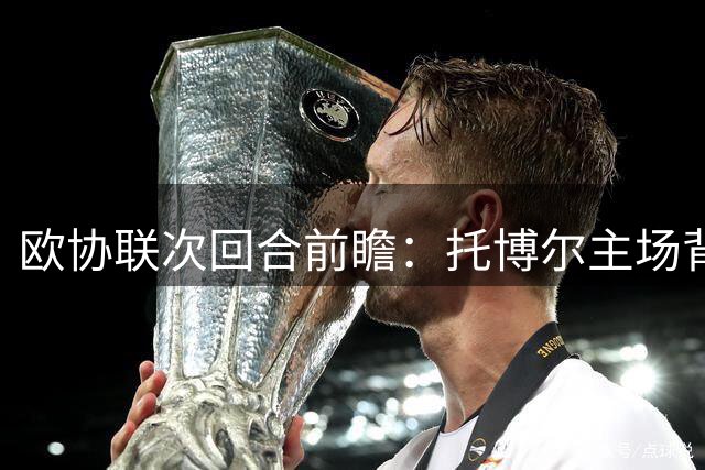 欧协联次回合前瞻：托博尔主场背水战游击