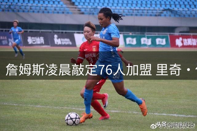 詹姆斯凌晨敲定76人加盟 里奇·保罗透露关键决策时刻